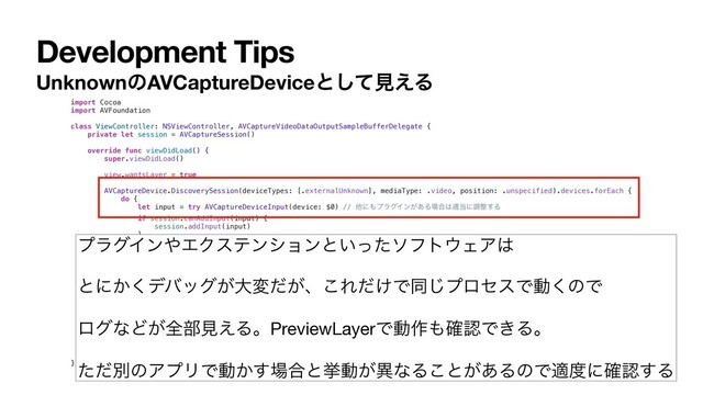 Development Tips
UnknownͷAVCaptureDeviceͱͯ͠ݟ͑Δ
import Cocoa
import AVFoundation
class ViewController: NSViewController, AVCaptureVideoDataOutputSampleBufferDelegate {
private let session = AVCaptureSession()
override func viewDidLoad() {
super.viewDidLoad()
view.wantsLayer = true
AVCaptureDevice.DiscoverySession(deviceTypes: [.externalUnknown], mediaType: .video, position: .unspecified).devices.forEach {
do {
let input = try AVCaptureDeviceInput(device: $0) // ଞʹ΋ϓϥάΠϯ͕͋Δ৔߹͸ద౰ʹௐ੔͢Δ
if session.canAddInput(input) {
session.addInput(input)
}
} catch {
print(error)
}
}
let previewLayer = AVCaptureVideoPreviewLayer()
previewLayer.autoresizingMask = [.layerWidthSizable, .layerHeightSizable]
previewLayer.session = session
if let layer = view.layer {
previewLayer.frame = layer.bounds
layer.addSublayer(previewLayer)
}
session.startRunning()
}
}
ϓϥάΠϯ΍ΤΫεςϯγϣϯͱ͍ͬͨιϑτ΢ΣΞ͸

ͱʹ͔͘σόοά͕େม͕ͩɺ͜Ε͚ͩͰಉ͡ϓϩηεͰಈ͘ͷͰ

ϩάͳͲ͕શ෦ݟ͑ΔɻPreviewLayerͰಈ࡞΋֬ೝͰ͖Δɻ

ͨͩผͷΞϓϦͰಈ͔͢৔߹ͱڍಈ͕ҟͳΔ͜ͱ͕͋ΔͷͰద౓ʹ֬ೝ͢Δ
