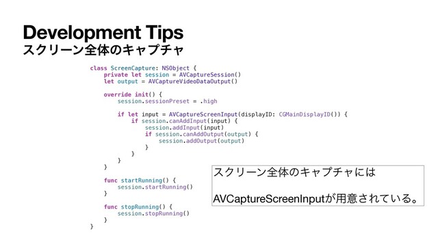Development Tips
εΫϦʔϯશମͷΩϟϓνϟ
class ScreenCapture: NSObject {
private let session = AVCaptureSession()
let output = AVCaptureVideoDataOutput()
override init() {
session.sessionPreset = .high
if let input = AVCaptureScreenInput(displayID: CGMainDisplayID()) {
if session.canAddInput(input) {
session.addInput(input)
if session.canAddOutput(output) {
session.addOutput(output)
}
}
}
}
func startRunning() {
session.startRunning()
}
func stopRunning() {
session.stopRunning()
}
}
εΫϦʔϯશମͷΩϟϓνϟʹ͸

AVCaptureScreenInput͕༻ҙ͞Ε͍ͯΔɻ

