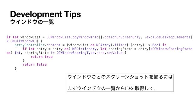 Development Tips
΢Πϯυ΢ͷҰཡ
if let windowList = CGWindowListCopyWindowInfo([.optionOnScreenOnly, .excludeDesktopElements],
kCGNullWindowID) {
arrayController.content = (windowList as NSArray).filter{ (entry) -> Bool in
if let entry = entry as? NSDictionary, let sharingState = entry[kCGWindowSharingState]
as? Int, sharingState != CGWindowSharingType.none.rawValue {
return true
}
return false
}
΢Πϯυ΢͝ͱͷεΫϦʔϯγϣοτΛࡱΔʹ͸

·ͣ΢Πϯυ΢ͷҰཡ͔ΒIDΛऔಘͯ͠ɺ
