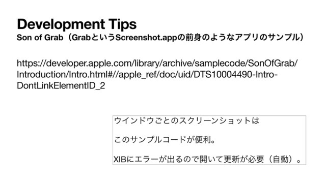 Development Tips
Son of GrabʢGrabͱ͍͏Screenshot.appͷલ਎ͷΑ͏ͳΞϓϦͷαϯϓϧʣ
https://developer.apple.com/library/archive/samplecode/SonOfGrab/
Introduction/Intro.html#//apple_ref/doc/uid/DTS10004490-Intro-
DontLinkElementID_2
΢Πϯυ΢͝ͱͷεΫϦʔϯγϣοτ͸

͜ͷαϯϓϧίʔυ͕ศརɻ

XIBʹΤϥʔ͕ग़ΔͷͰ։͍ͯߋ৽͕ඞཁʢࣗಈʣɻ
