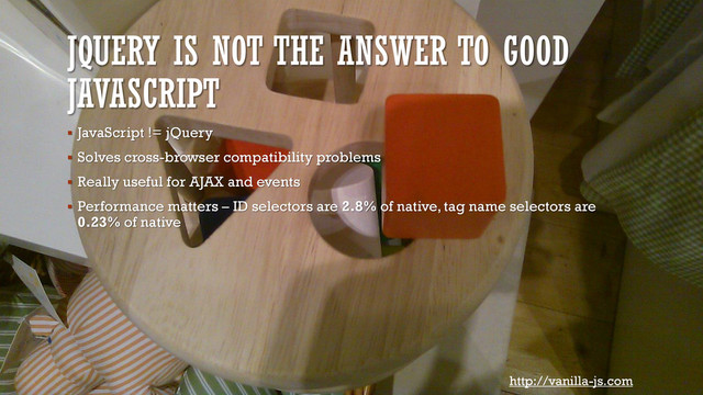 JQUERY IS NOT THE ANSWER TO GOOD
JAVASCRIPT
 JavaScript != jQuery
 Solves cross-browser compatibility problems
 Really useful for AJAX and events
 Performance matters – ID selectors are 2.8% of native, tag name selectors are
0.23% of native
http://vanilla-js.com
