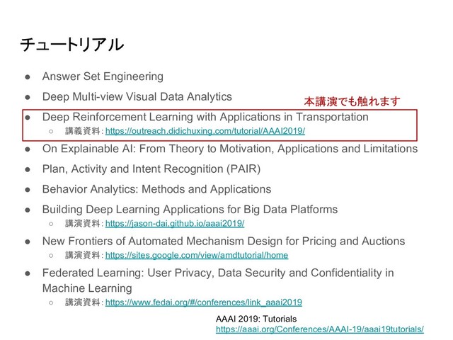 ● Answer Set Engineering
● Deep Multi-view Visual Data Analytics
● Deep Reinforcement Learning with Applications in Transportation
○ 講義資料：https://outreach.didichuxing.com/tutorial/AAAI2019/
● On Explainable AI: From Theory to Motivation, Applications and Limitations
● Plan, Activity and Intent Recognition (PAIR)
● Behavior Analytics: Methods and Applications
● Building Deep Learning Applications for Big Data Platforms
○ 講演資料：https://jason-dai.github.io/aaai2019/
● New Frontiers of Automated Mechanism Design for Pricing and Auctions
○ 講演資料：https://sites.google.com/view/amdtutorial/home
● Federated Learning: User Privacy, Data Security and Confidentiality in
Machine Learning
○ 講演資料：https://www.fedai.org/#/conferences/link_aaai2019
本講演でも触れます
チュートリアル
AAAI 2019: Tutorials
https://aaai.org/Conferences/AAAI-19/aaai19tutorials/
