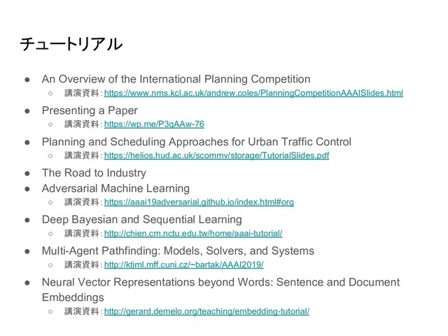 チュートリアル
● An Overview of the International Planning Competition
○ 講演資料：https://www.nms.kcl.ac.uk/andrew.coles/PlanningCompetitionAAAISlides.html
● Presenting a Paper
○ 講演資料：https://wp.me/P3qAAw-76
● Planning and Scheduling Approaches for Urban Traffic Control
○ 講演資料：https://helios.hud.ac.uk/scommv/storage/TutorialSlides.pdf
● The Road to Industry
● Adversarial Machine Learning
○ 講演資料：https://aaai19adversarial.github.io/index.html#org
● Deep Bayesian and Sequential Learning
○ 講演資料：http://chien.cm.nctu.edu.tw/home/aaai-tutorial/
● Multi-Agent Pathfinding: Models, Solvers, and Systems
○ 講演資料：http://ktiml.mff.cuni.cz/~bartak/AAAI2019/
● Neural Vector Representations beyond Words: Sentence and Document
Embeddings
○ 講演資料：http://gerard.demelo.org/teaching/embedding-tutorial/
