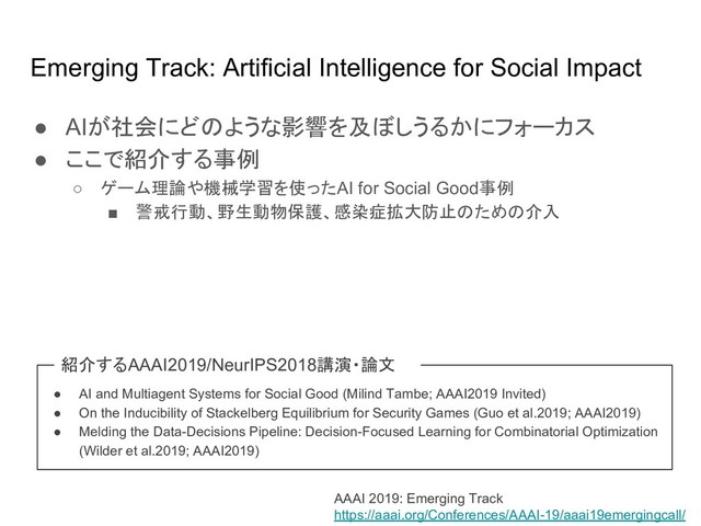 Emerging Track: Artificial Intelligence for Social Impact
● AIが社会にど ような影響を及ぼしうるかにフォーカス
● ここで紹介する事例
○ ゲーム理論や機械学習を使ったAI for Social Good事例
■ 警戒行動、野生動物保護、感染症拡大防止 ため 介入
AAAI 2019: Emerging Track
https://aaai.org/Conferences/AAAI-19/aaai19emergingcall/
● AI and Multiagent Systems for Social Good (Milind Tambe; AAAI2019 Invited)
● On the Inducibility of Stackelberg Equilibrium for Security Games (Guo et al.2019; AAAI2019)
● Melding the Data-Decisions Pipeline: Decision-Focused Learning for Combinatorial Optimization
(Wilder et al.2019; AAAI2019)
紹介するAAAI2019/NeurIPS2018講演・論文
