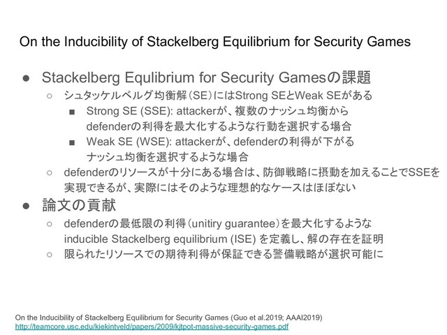 On the Inducibility of Stackelberg Equilibrium for Security Games
On the Inducibility of Stackelberg Equilibrium for Security Games (Guo et al.2019; AAAI2019)
http://teamcore.usc.edu/kiekintveld/papers/2009/kjtpot-massive-security-games.pdf
● Stackelberg Equlibrium for Security Games 課題
○ シュタッケルベルグ均衡解（SE）に Strong SEとWeak SEがある
■ Strong SE (SSE): attackerが、複数 ナッシュ均衡から
defender 利得を最大化するような行動を選択する場合
■ Weak SE (WSE): attackerが、defender 利得が下がる
ナッシュ均衡を選択するような場合
○ defender リソースが十分にある場合 、防御戦略に摂動を加えることでSSEを
実現できるが、実際に そ ような理想的なケース ほぼない
● 論文 貢献
○ defender 最低限 利得（unitiry guarantee）を最大化するような
inducible Stackelberg equilibrium (ISE) を定義し、解 存在を証明
○ 限られたリソースで 期待利得が保証できる警備戦略が選択可能に

