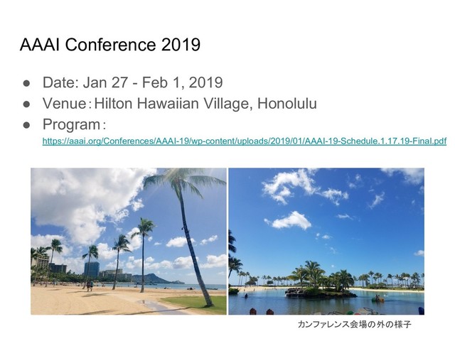 AAAI Conference 2019
● Date: Jan 27 - Feb 1, 2019
● Venue：Hilton Hawaiian Village, Honolulu
● Program：
https://aaai.org/Conferences/AAAI-19/wp-content/uploads/2019/01/AAAI-19-Schedule.1.17.19-Final.pdf
カンファレンス会場 外 様子
