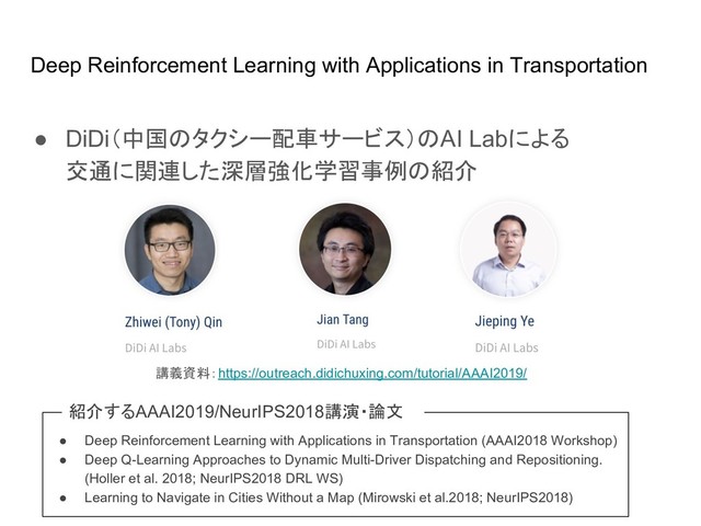 Deep Reinforcement Learning with Applications in Transportation
● DiDi（中国 タクシー配車サービス） AI Labによる
交通に関連した深層強化学習事例 紹介
講義資料：https://outreach.didichuxing.com/tutorial/AAAI2019/
● Deep Reinforcement Learning with Applications in Transportation (AAAI2018 Workshop)
● Deep Q-Learning Approaches to Dynamic Multi-Driver Dispatching and Repositioning.
(Holler et al. 2018; NeurIPS2018 DRL WS)
● Learning to Navigate in Cities Without a Map (Mirowski et al.2018; NeurIPS2018)
紹介するAAAI2019/NeurIPS2018講演・論文
