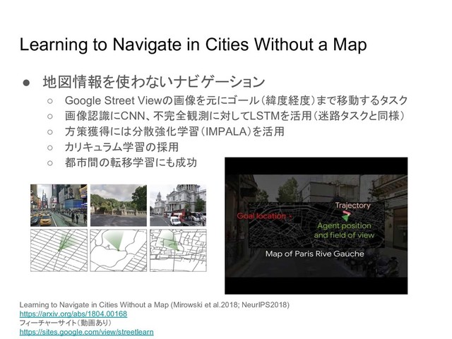 Learning to Navigate in Cities Without a Map
● 地図情報を使わないナビゲーション
○ Google Street View 画像を元にゴール（緯度経度）まで移動するタスク
○ 画像認識にCNN、不完全観測に対してLSTMを活用（迷路タスクと同様）
○ 方策獲得に 分散強化学習（IMPALA）を活用
○ カリキュラム学習 採用
○ 都市間 転移学習にも成功
Learning to Navigate in Cities Without a Map (Mirowski et al.2018; NeurIPS2018)
https://arxiv.org/abs/1804.00168
フィーチャーサイト（動画あり）
https://sites.google.com/view/streetlearn
