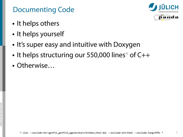 Mitglied der Helmholtz-Gemeinschaft
Documenting Code
• It helps others
• It helps yourself
• It’s super easy and intuitive with Doxygen
• It helps structuring our 550,000 lines* of C++
• Otherwise…
2
*:	  	  cloc	  -­‐-­‐exclude-­‐dir=genfit,genfit2,pgenerators/EvtGen,html-­‐doc	  -­‐-­‐exclude-­‐ext=html	  -­‐-­‐exclude-­‐lang=HTML	  *
