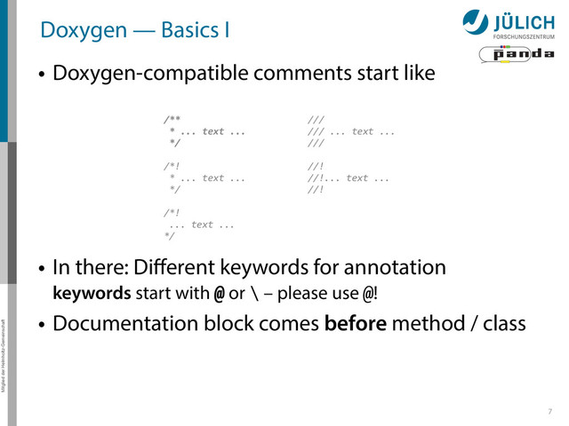 Mitglied der Helmholtz-Gemeinschaft
Doxygen — Basics I
• Doxygen-compatible comments start like
7
/**	  
	  *	  ...	  text	  ...	  
	  */	  
/*!	  
	  *	  ...	  text	  ...	  
	  */	  
/*!	  
	  ...	  text	  ...	  
*/
///	  
///	  ...	  text	  ...	  
///	  
//!	  
//!...	  text	  ...	  
//!
• In there: Diﬀerent keywords for annotation 
keywords start with @ or \ – please use @!
• Documentation block comes before method / class

