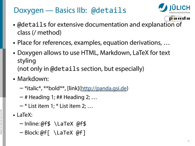 Mitglied der Helmholtz-Gemeinschaft
Doxygen — Basics IIb:	  @details
• @details for extensive documentation and explanation of
class (/ method)
• Place for references, examples, equation derivations, …
• Doxygen allows to use HTML, Markdown, LaTeX for text
styling 
(not only in @details section, but especially)
• Markdown:
– *italic*, **bold**, [link](http://panda.gsi.de)
– # Heading 1; ## Heading 2; …
– * List item 1; * List item 2; …
• LaTeX:
– Inline: @f$	  \LaTeX	  @f$	  
– Block: @f[	  \LaTeX	  @f]
9
