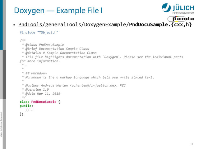 Mitglied der Helmholtz-Gemeinschaft
Doxygen — Example File I
• PndTools/generalTools/DoxygenExample/PndDocuSample.{cxx,h}
11
#include	  "TObject.h"	  
/**	  
	  *	  @class	  PndDocuSample	  
	  *	  @brief	  Documentation	  Sample	  Class	  
	  *	  @details	  #	  Sample	  Documentation	  Class	  
	  *	  This	  file	  highlights	  documentation	  with	  `Doxygen`.	  Please	  see	  the	  individual	  parts	  
for	  more	  information.	  
	  *	  …	  
	  *	  	  
	  *	  ##	  Markdown	  
	  *	  Markdown	  is	  the	  a	  markup	  language	  which	  lets	  you	  write	  styled	  text.	  
	  *	  	  
	  *	  @author	  Andreas	  Herten	  ,	  FZJ	  
	  *	  @version	  1.0	  
	  *	  @date	  May	  11,	  2015	  
	  */	  
class	  PndDocuSample	  {	  
public:	  
	  	  	  //	  …	  
};
