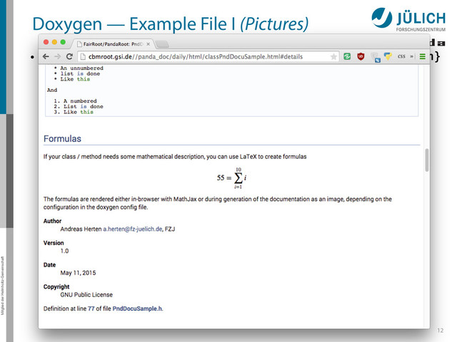 Mitglied der Helmholtz-Gemeinschaft
Doxygen — Example File I (Pictures)
• PndTools/generalTools/DoxygenExample/PndDocuSample.{cxx,h}
12
#include	  "TObject.h"	  
/**	  
	  *	  @class	  PndDocuSample	  
	  *	  @brief	  Documentation	  Sample	  Class	  
	  *	  @details	  #	  Sample	  Documentation	  Class	  
	  *	  This	  file	  highlights	  documentation	  with	  `Doxygen`.	  Please	  see	  the	  individual	  parts	  
for	  more	  information.	  
	  *	  …	  
	  *	  	  
	  *	  ##	  Markdown	  
	  *	  Markdown	  is	  the	  a	  markup	  language	  which	  lets	  you	  write	  styled	  text.	  
	  *	  	  
	  *	  @author	  Andreas	  Herten	  ,	  FZJ	  
	  *	  @version	  1.0	  
	  *	  @date	  May	  11,	  2015	  
	  */	  
class	  PndDocuSample	  {	  
public:	  
	  	  	  //	  …	  
};
