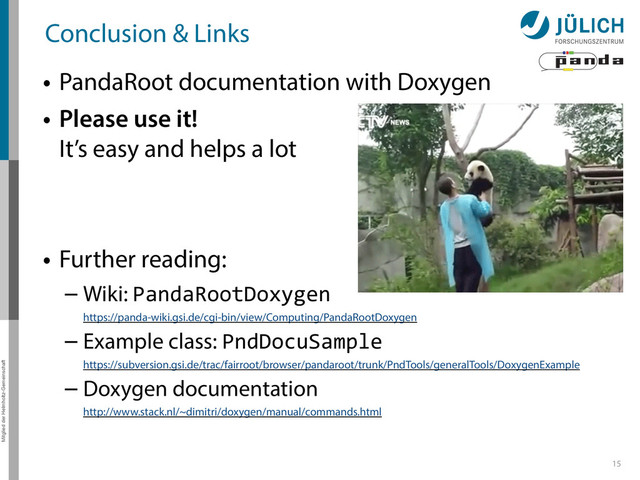 Mitglied der Helmholtz-Gemeinschaft
Conclusion & Links
• PandaRoot documentation with Doxygen
• Please use it! 
It’s easy and helps a lot
• Further reading:
– Wiki: PandaRootDoxygen 
https://panda-wiki.gsi.de/cgi-bin/view/Computing/PandaRootDoxygen
– Example class: PndDocuSample 
https://subversion.gsi.de/trac/fairroot/browser/pandaroot/trunk/PndTools/generalTools/DoxygenExample
– Doxygen documentation 
http://www.stack.nl/~dimitri/doxygen/manual/commands.html
15
