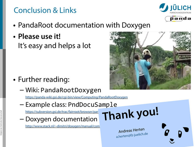 Mitglied der Helmholtz-Gemeinschaft
Conclusion & Links
• PandaRoot documentation with Doxygen
• Please use it! 
It’s easy and helps a lot
• Further reading:
– Wiki: PandaRootDoxygen 
https://panda-wiki.gsi.de/cgi-bin/view/Computing/PandaRootDoxygen
– Example class: PndDocuSample 
https://subversion.gsi.de/trac/fairroot/browser/pandaroot/trunk/PndTools/generalTools/DoxygenExample
– Doxygen documentation 
http://www.stack.nl/~dimitri/doxygen/manual/commands.html
15
Thank you!
Andreas Herten
a.herten@fz-juelich.de
