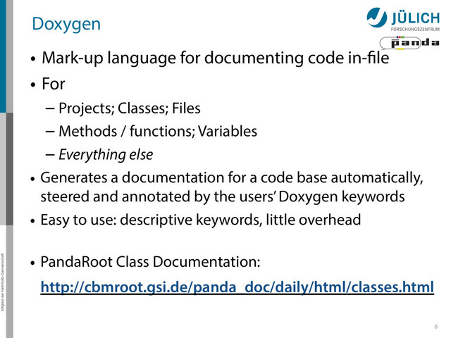Mitglied der Helmholtz-Gemeinschaft
Doxygen
• Mark-up language for documenting code in-file
• For
– Projects; Classes; Files
– Methods / functions; Variables
– Everything else
• Generates a documentation for a code base automatically,
steered and annotated by the users’ Doxygen keywords
• Easy to use: descriptive keywords, little overhead 
• PandaRoot Class Documentation: 
http://cbmroot.gsi.de/panda_doc/daily/html/classes.html
6
