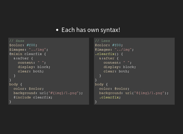 Each has own syntax!
// Sass
$color: #f00;
$images: "../img";
@mixin clearfix {
&:after {
content: " ";
display: block;
clear: both;
}
}
body {
color: $color;
background: url("#{img}/1.png");
@include clearfix;
}
// Less
@color: #f00;
@images: "../img";
.clearfix() {
&:after {
content: " ";
display: block;
clear: both;
}
}
body {
color: @color;
background: url("@{img}/1.png");
.clearfix;
}
