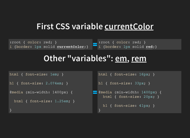 First CSS variable currentColor
:root { color: red; }
i {border: 1px solid currentColor;}
:root { color: red; }
i {border: 1px solid red;}
Other "variables": em, rem
html { font-size: 1em; }
h1 { font-size: 2.074em; }
@media (min-width: 1400px) {
html { font-size: 1.25em; }
}
html { font-size: 16px; }
h1 { font-size: 33px; }
@media (min-width: 1400px) {
html { font-size: 20px; }
h1 { font-size: 41px; }
}
