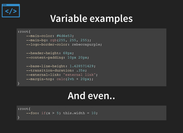 Variable examples
:root{
--main-color: #4d4e53;
--main-bg: rgb(255, 255, 255);
--logo-border-color: rebeccapurple;
--header-height: 68px;
--content-padding: 10px 20px;
--base-line-height: 1.428571429;
--transition-duration: .35s;
--external-link: "external link";
--margin-top: calc(2vh + 20px);
}
And even..
:root{
--foo: if(x > 5) this.width = 10;
}
