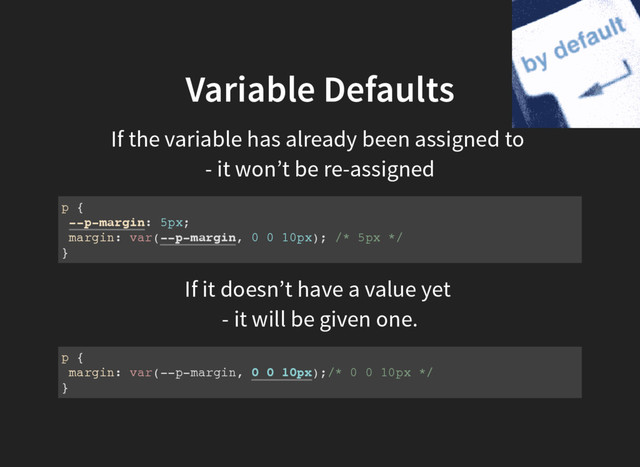 Variable Defaults
If the variable has already been assigned to
- it won’t be re-assigned
p {
--p-margin: 5px;
margin: var(--p-margin, 0 0 10px); /* 5px */
}
If it doesn’t have a value yet
- it will be given one.
p {
margin: var(--p-margin, 0 0 10px);/* 0 0 10px */
}
