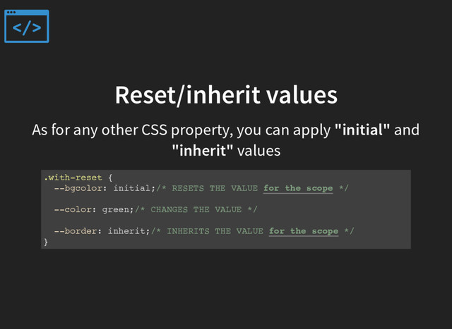 Reset/inherit values
As for any other CSS property, you can apply "initial" and
"inherit" values
.with-reset {
--bgcolor: initial;/* RESETS THE VALUE for the scope */
--color: green;/* CHANGES THE VALUE */
--border: inherit;/* INHERITS THE VALUE for the scope */
}
