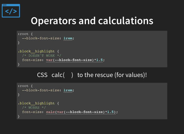 Operators and calculations
:root {
--block-font-size: 1rem;
}
.block__highlight {
/* DOESN'T WORK */
font-size: var(--block-font-size)*1.5;
}
CSS calc( ) to the rescue (for values)!
:root {
--block-font-size: 1rem;
}
.block__highlight {
/* WORKS */
font-size: calc(var(--block-font-size)*1.5);
}

