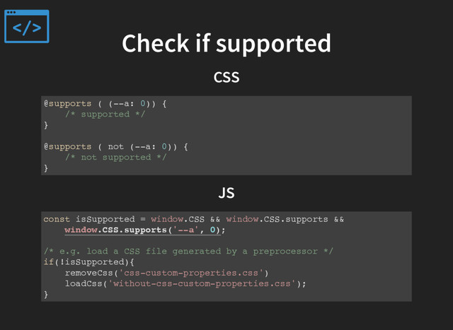 Check if supported
CSS
@supports ( (--a: 0)) {
/* supported */
}
@supports ( not (--a: 0)) {
/* not supported */
}
JS
const isSupported = window.CSS && window.CSS.supports &&
window.CSS.supports('--a', 0);
/* e.g. load a CSS file generated by a preprocessor */
if(!isSupported){
removeCss('css-custom-properties.css')
loadCss('without-css-custom-properties.css');
}
