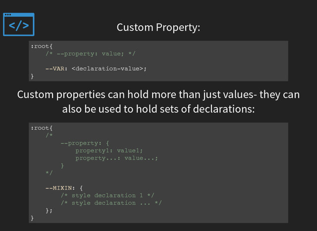 Custom Property:
:root{
/* --property: value; */
--VAR: ;
}
Custom properties can hold more than just values- they can
also be used to hold sets of declarations:
:root{
/*
--property: {
property1: value1;
property...: value...;
}
*/
--MIXIN: {
/* style declaration 1 */
/* style declaration ... */
};
}
