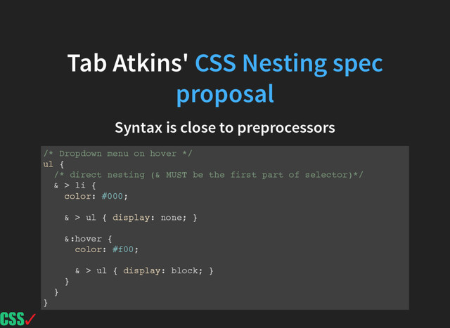 Tab Atkins' CSS Nesting spec
proposal
Syntax is close to preprocessors
/* Dropdown menu on hover */
ul {
/* direct nesting (& MUST be the first part of selector)*/
& > li {
color: #000;
& > ul { display: none; }
&:hover {
color: #f00;
& > ul { display: block; }
}
}
}
