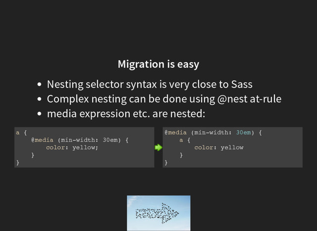 Migration is easy
Nesting selector syntax is very close to Sass
Complex nesting can be done using @nest at-rule
media expression etc. are nested:
a {
@media (min-width: 30em) {
color: yellow;
}
}
@media (min-width: 30em) {
a {
color: yellow
}
}
