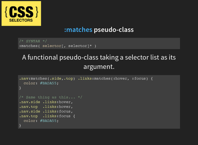 pseudo-class
:matches
/* SYNTAX */
:matches( selector[, selector]* )
A functional pseudo-class taking a selector list as its
argument.
.nav:matches(.side,.top) .links:matches(:hover, :focus) {
color: #BADA55;
}
/* Same thing as this... */
.nav.side .links:hover,
.nav.top .links:hover,
.nav.side .links:focus,
.nav.top .links:focus {
color: #BADA55;
}

