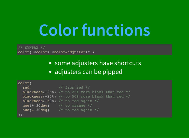 Color functions
/* SYNTAX */
color(  * )
some adjusters have shortcuts
adjusters can be pipped
color(
red /* from red */
blackness(+25%) /* to 25% more black than red */
blackness(+25%) /* to 50% more black than red */
blackness(-50%) /* to red again */
hue(+ 30deg) /* to orange */
hue(- 30deg) /* to red again */
);

