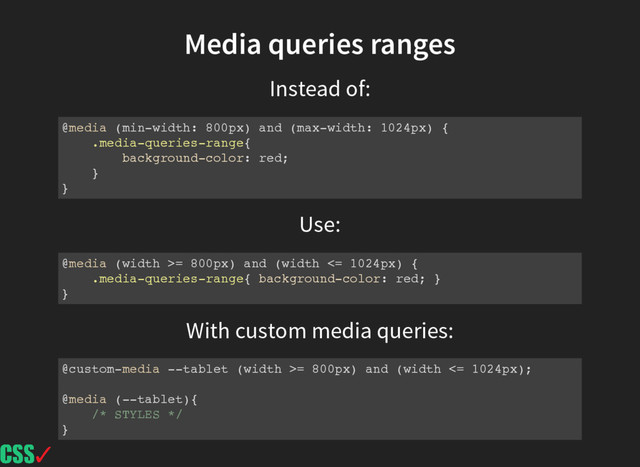 Instead of:
Use:
Media queries ranges
@media (min-width: 800px) and (max-width: 1024px) {
.media-queries-range{
background-color: red;
}
}
@media (width >= 800px) and (width <= 1024px) {
.media-queries-range{ background-color: red; }
}
With custom media queries:
@custom-media --tablet (width >= 800px) and (width <= 1024px);
@media (--tablet){
/* STYLES */
}
