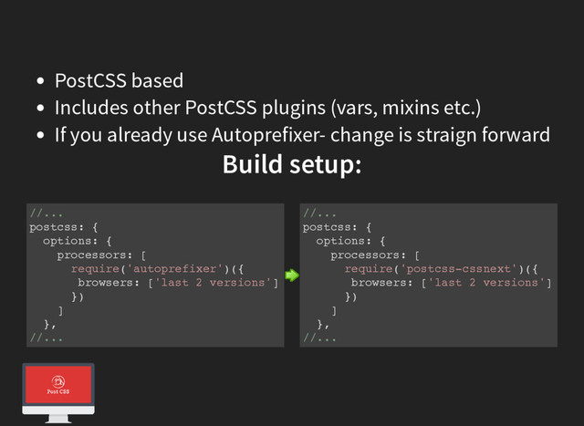 PostCSS based
Includes other PostCSS plugins (vars, mixins etc.)
If you already use Autoprefixer- change is straign forward
Build setup:
//...
postcss: {
options: {
processors: [
require('autoprefixer')({
browsers: ['last 2 versions']
})
]
},
//...
//...
postcss: {
options: {
processors: [
require('postcss-cssnext')({
browsers: ['last 2 versions']
})
]
},
//...
