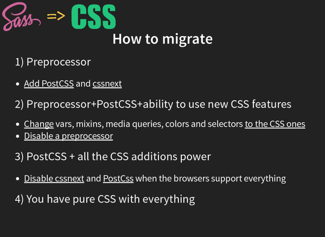 How to migrate
1) Preprocessor
Add PostCSS and cssnext
2) Preprocessor+PostCSS+ability to use new CSS features
Change vars, mixins, media queries, colors and selectors to the CSS ones
Disable a preprocessor
3) PostCSS + all the CSS additions power
Disable cssnext and PostCss when the browsers support everything
4) You have pure CSS with everything
