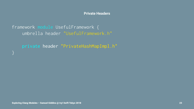 Private Headers
framework module UsefulFramework {
umbrella header "UsefulFramework.h"
private header "PrivateHashMapImpl.h"
}
Exploring Clang Modules – Samuel Giddins @ try! Swift Tokyo 2018 23
