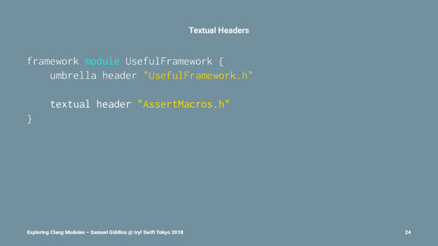 Textual Headers
framework module UsefulFramework {
umbrella header "UsefulFramework.h"
textual header "AssertMacros.h"
}
Exploring Clang Modules – Samuel Giddins @ try! Swift Tokyo 2018 24
