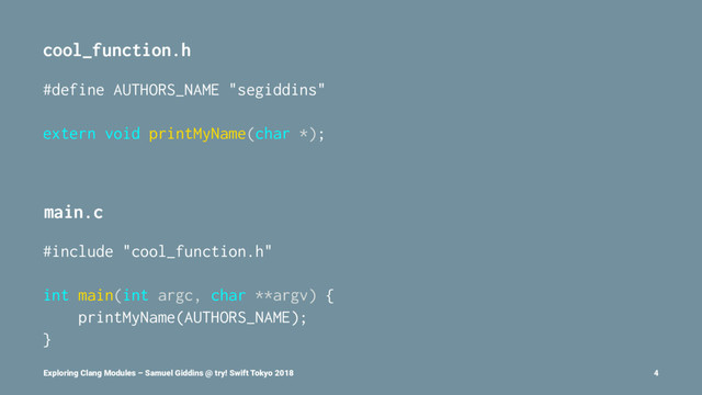 cool_function.h
#define AUTHORS_NAME "segiddins"
extern void printMyName(char *);
main.c
#include "cool_function.h"
int main(int argc, char **argv) {
printMyName(AUTHORS_NAME);
}
Exploring Clang Modules – Samuel Giddins @ try! Swift Tokyo 2018 4
