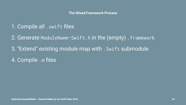 The Mixed Framework Process
1. Compile all .swift ﬁles
2. Generate ModuleName-Swift.h in the (empty) .framework
3. "Extend" existing module map with .Swift submodule
4. Compile .m ﬁles
Exploring Clang Modules – Samuel Giddins @ try! Swift Tokyo 2018 34
