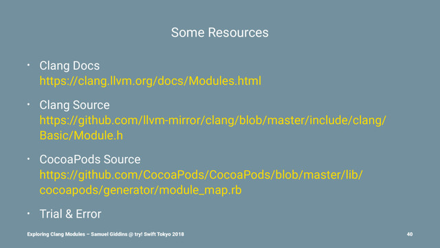 Some Resources
• Clang Docs
https://clang.llvm.org/docs/Modules.html
• Clang Source
https://github.com/llvm-mirror/clang/blob/master/include/clang/
Basic/Module.h
• CocoaPods Source
https://github.com/CocoaPods/CocoaPods/blob/master/lib/
cocoapods/generator/module_map.rb
• Trial & Error
Exploring Clang Modules – Samuel Giddins @ try! Swift Tokyo 2018 40
