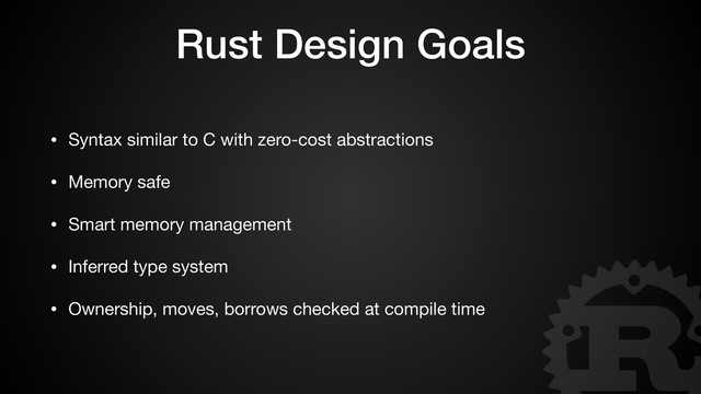 Rust Design Goals
• Syntax similar to C with zero-cost abstractions

• Memory safe

• Smart memory management

• Inferred type system

• Ownership, moves, borrows checked at compile time
