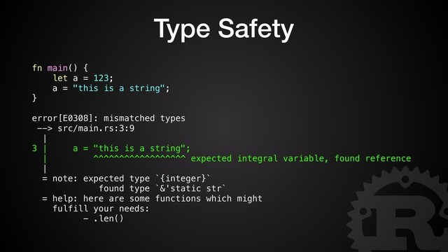Type Safety
fn main() {
let a = 123;
a = "this is a string";
}
error[E0308]: mismatched types
--> src/main.rs:3:9
|
3 | a = "this is a string";
| ^^^^^^^^^^^^^^^^^^ expected integral variable, found reference
|
= note: expected type `{integer}`
found type `&'static str`
= help: here are some functions which might
fulfill your needs:
- .len()
