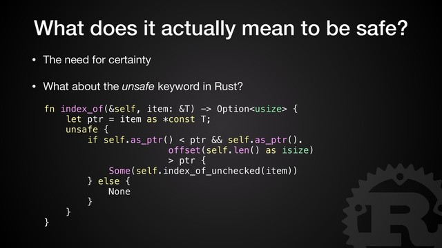 What does it actually mean to be safe?
• The need for certainty

• What about the unsafe keyword in Rust?
fn index_of(&self, item: &T) -> Option {
let ptr = item as *const T;
unsafe {
if self.as_ptr() < ptr && self.as_ptr().
offset(self.len() as isize)
> ptr {
Some(self.index_of_unchecked(item))
} else {
None
}
}
}

