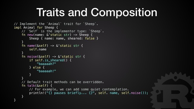 Traits and Composition
// Implement the `Animal` trait for `Sheep`.
impl Animal for Sheep {
// `Self` is the implementor type: `Sheep`.
fn new(name: &'static str) -> Sheep {
Sheep { name: name, sheared: false }
}
fn name(&self) -> &'static str {
self.name
}
fn noise(&self) -> &'static str {
if self.is_sheared() {
"baaaaah?"
} else {
"baaaaah!"
}
}
// Default trait methods can be overridden.
fn talk(&self) {
// For example, we can add some quiet contemplation.
println!("{} pauses briefly... {}", self. name, self.noise());
}
}

