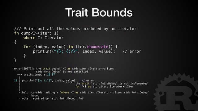 Trait Bounds
/// Print out all the values produced by an iterator
fn dump<i>(iter: I)
where I: Iterator
{
for (index, value) in iter.enumerate() {
println!("{}: {:?}", index, value); // error
}
}
error[E0277]: the trait bound `<i>::Item:
std::fmt::Debug` is not satisfied
--> traits_dump.rs:10:37
|
10 | println!("{}: {:?}", index, value); // error
| ^^^^^ the trait `std::fmt::Debug` is not implemented
| for `<i>::Item`
|
= help: consider adding a `where <i>::Item: std::fmt::Debug`
bound
= note: required by `std::fmt::Debug::fmt`
</i></i></i></i>