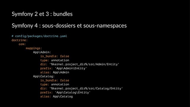 Symfony 2 et 3 : bundles
Symfony 4 : sous-dossiers et sous-namespaces
# config/packages/doctrine.yaml
doctrine:
orm:
mappings:
App\Admin:
is_bundle: false
type: annotation
dir: '%kernel.project_dir%/src/Admin/Entity'
prefix: 'App\Admin\Entity'
alias: App\Admin
App\Catalog:
is_bundle: false
type: annotation
dir: '%kernel.project_dir%/src/Catalog/Entity'
prefix: 'App\Catalog\Entity'
alias: App\Catalog
