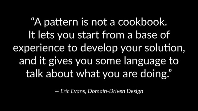 “A pa&ern is not a cookbook.
It lets you start from a base of
experience to develop your solu;on,
and it gives you some language to
talk about what you are doing.”
— Eric Evans, Domain-Driven Design
