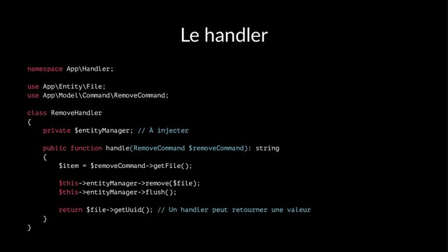 Le handler
namespace App\Handler;
use App\Entity\File;
use App\Model\Command\RemoveCommand;
class RemoveHandler
{
private $entityManager; // À injecter
public function handle(RemoveCommand $removeCommand): string
{
$item = $removeCommand->getFile();
$this->entityManager->remove($file);
$this->entityManager->flush();
return $file->getUuid(); // Un handler peut retourner une valeur
}
}
