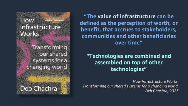 © 2024, Amazon Web Services, Inc. or its affiliates. All rights reserved.
“The value of infrastructure can be
defined as the perception of worth, or
benefit, that accrues to stakeholders,
communities and other beneficiaries
over time”
“Technologies are combined and
assembled on top of other
technologies”
How Infrastructure Works:
Transforming our shared systems for a changing world,
Deb Chachra, 2023
