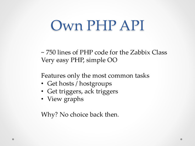 Own  PHP  API	
~  750  lines  of  PHP  code  for  the  Zabbix  Class	
Very  easy  PHP,  simple  OO	
	
Features  only  the  most  common  tasks	
•  Get  hosts  /  hostgroups	
•  Get  triggers,  ack  triggers	
•  View  graphs	
Why?  No  choice  back  then.	
